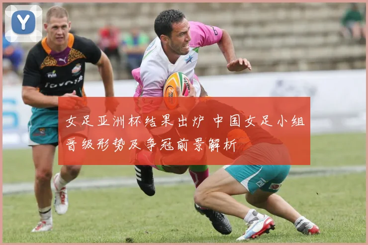 女足亚洲杯结果出炉 中国女足小组晋级形势及争冠前景解析