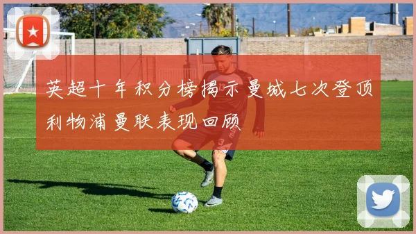 英超十年积分榜揭示曼城七次登顶利物浦曼联表现回顾