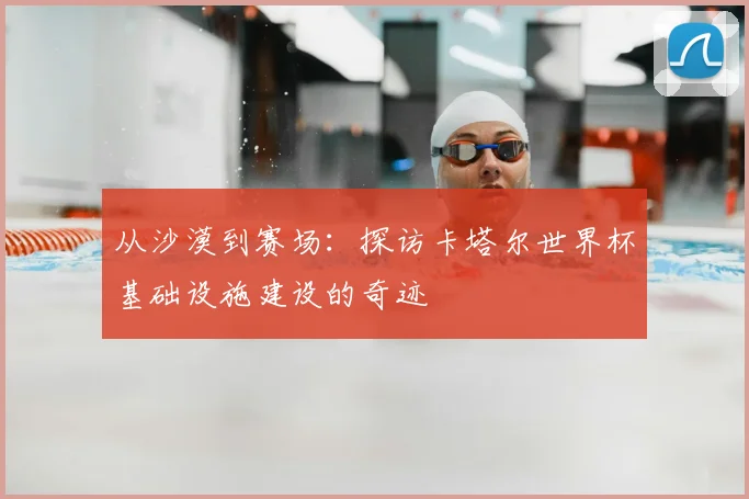 从沙漠到赛场：探访卡塔尔世界杯基础设施建设的奇迹