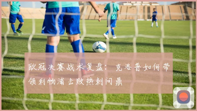 欧冠决赛战术复盘：克洛普如何带领利物浦击败热刺问鼎