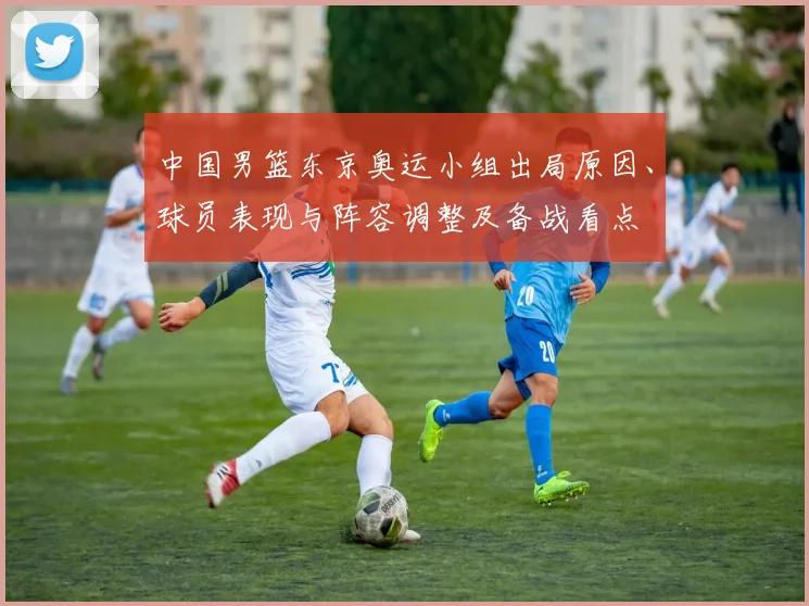 中国男篮东京奥运小组出局原因、球员表现与阵容调整及备战看点