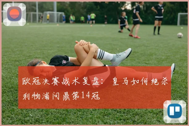 欧冠决赛战术复盘：皇马如何绝杀利物浦问鼎第14冠