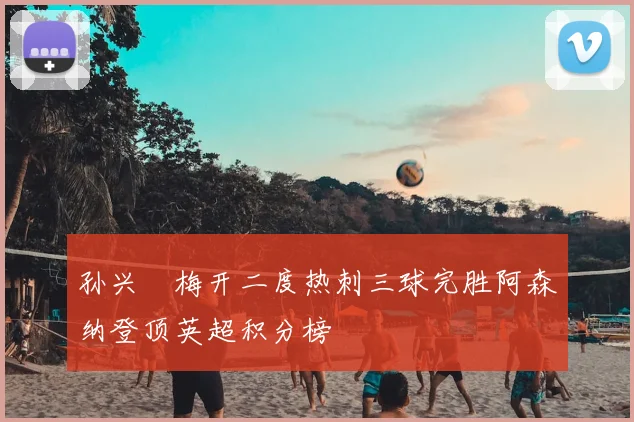 孙兴慜梅开二度热刺三球完胜阿森纳登顶英超积分榜