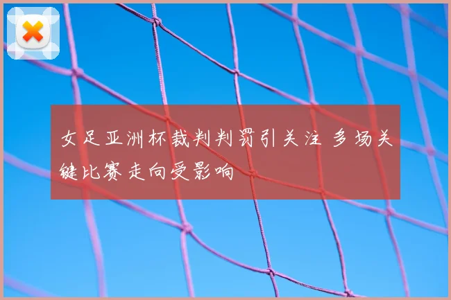 女足亚洲杯裁判判罚引关注 多场关键比赛走向受影响