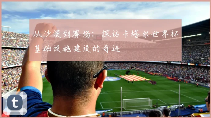 从沙漠到赛场：探访卡塔尔世界杯基础设施建设的奇迹