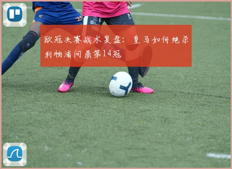 欧冠决赛战术复盘：皇马如何绝杀利物浦问鼎第14冠