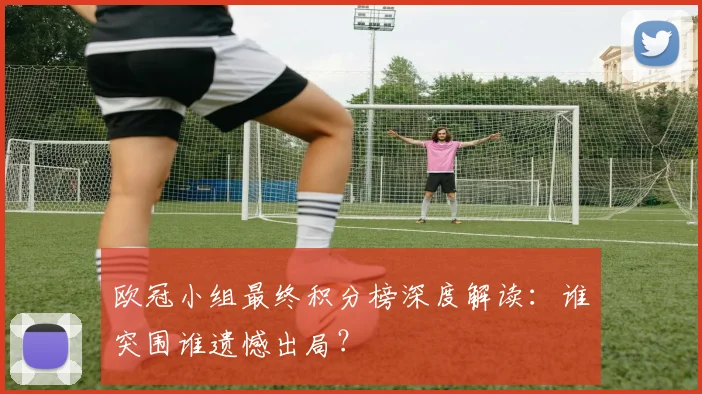 欧冠小组最终积分榜深度解读：谁突围谁遗憾出局？