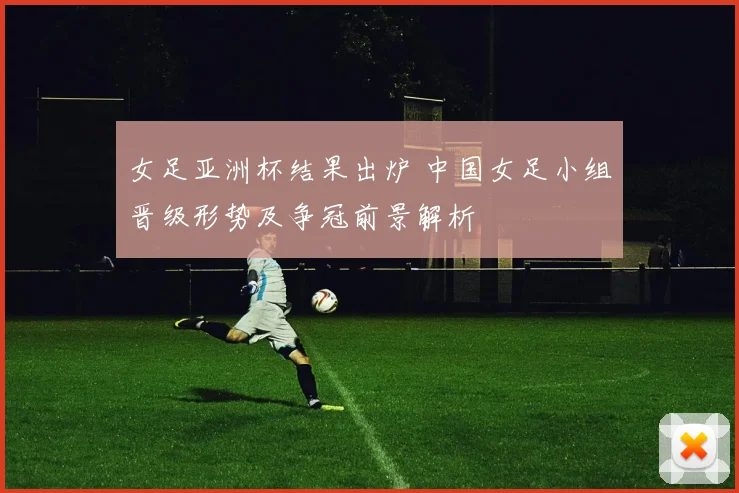 女足亚洲杯结果出炉 中国女足小组晋级形势及争冠前景解析