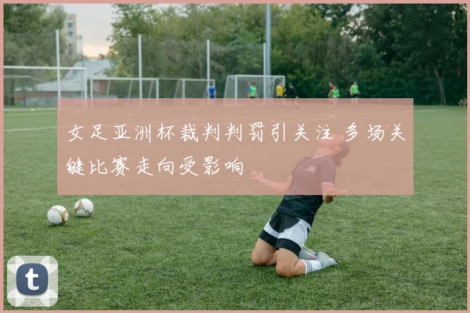 女足亚洲杯裁判判罚引关注 多场关键比赛走向受影响